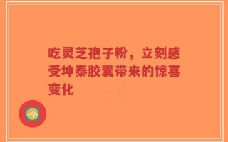 吃灵芝孢子粉，立刻感受坤泰胶囊带来的惊喜变化