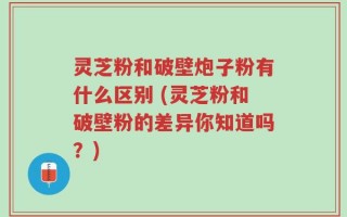 灵芝粉和破壁炮子粉有什么区别 (灵芝粉和破壁粉的差异你知道吗？)