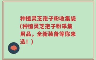 种植灵芝孢子粉收集袋(种植灵芝孢子粉采集用品，全新装备等你来选！)