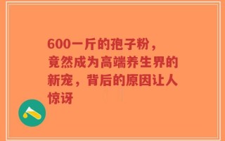 600一斤的孢子粉，竟然成为高端养生界的新宠，背后的原因让人惊讶