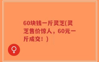60块钱一斤灵芝(灵芝售价惊人，60元一斤成交！)