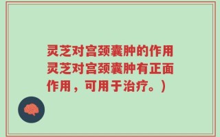 灵芝对宫颈囊肿的作用灵芝对宫颈囊肿有正面作用，可用于治疗。)