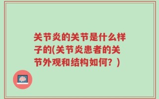 关节炎的关节是什么样子的(关节炎患者的关节外观和结构如何？)