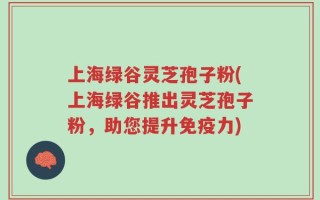 上海绿谷灵芝孢子粉(上海绿谷推出灵芝孢子粉，助您提升免疫力)