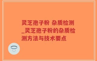 灵芝孢子粉 杂质检测_灵芝孢子粉的杂质检测方法与技术要点