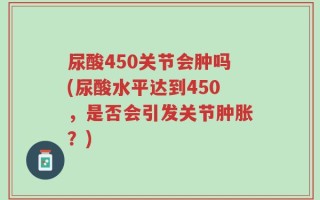 尿酸450关节会肿吗(尿酸水平达到450，是否会引发关节肿胀？)