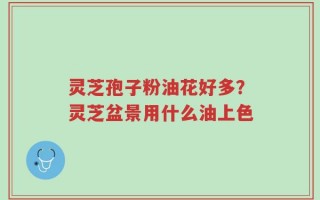 灵芝孢子粉油花好多？灵芝盆景用什么油上色