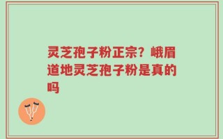 灵芝孢子粉正宗？峨眉道地灵芝孢子粉是真的吗