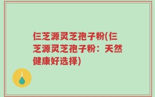 仨芝源灵芝孢子粉(仨芝源灵芝孢子粉：天然健康好选择)