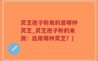灵芝孢子粉用的是哪种灵芝_灵芝孢子粉的来源：选用哪种灵芝？)