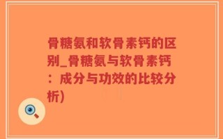 骨糖氨和软骨素钙的区别_骨糖氨与软骨素钙：成分与功效的比较分析)