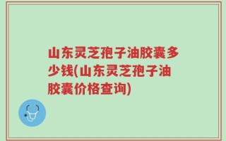 山东灵芝孢子油胶囊多少钱(山东灵芝孢子油胶囊价格查询)