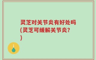 灵芝对关节炎有好处吗(灵芝可缓解关节炎？)