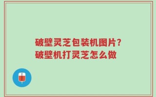 破壁灵芝包装机图片？破壁机打灵芝怎么做