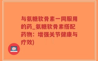 与氨糖软骨素一同服用的药_氨糖软骨素搭配药物：增强关节健康与疗效)