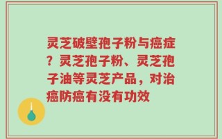 灵芝破壁孢子粉与癌症？灵芝孢子粉、灵芝孢子油等灵芝产品，对治癌防癌有没有功效