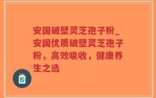 安国破壁灵芝孢子粉_安国优质破壁灵芝孢子粉，高效吸收，健康养生之选