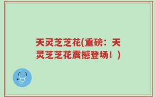 天灵芝芝花(重磅：天灵芝芝花震撼登场！)