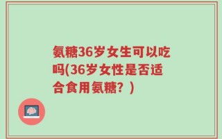 氨糖36岁女生可以吃吗(36岁女性是否适合食用氨糖？)