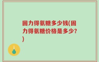 固力得氨糖多少钱(固力得氨糖价格是多少？)