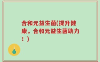 合和元益生菌(提升健康，合和元益生菌助力！)