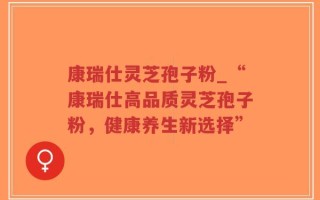 康瑞仕灵芝孢子粉_“康瑞仕高品质灵芝孢子粉，健康养生新选择”