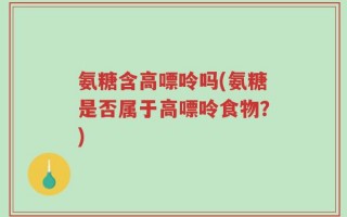 氨糖含高嘌呤吗(氨糖是否属于高嘌呤食物？)