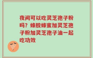 夜间可以吃灵芝孢子粉吗？蜂胶蜂蜜加灵芝孢子粉加灵芝孢子油一起吃功效