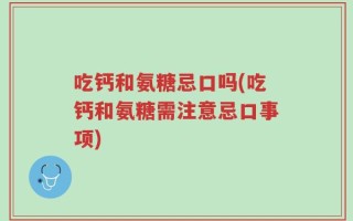 吃钙和氨糖忌口吗(吃钙和氨糖需注意忌口事项)
