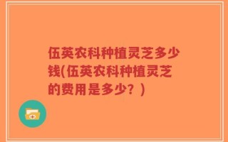 伍英农科种植灵芝多少钱(伍英农科种植灵芝的费用是多少？)