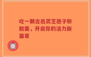 吃一颗古岳灵芝孢子粉胶囊，开启你的活力新篇章