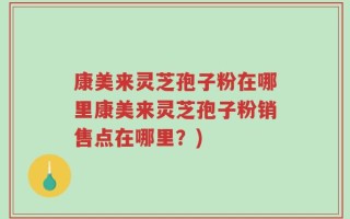 康美来灵芝孢子粉在哪里康美来灵芝孢子粉销售点在哪里？)