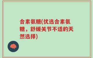 合素氨糖(优选合素氨糖，舒缓关节不适的天然选择)