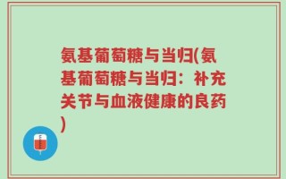 氨基葡萄糖与当归(氨基葡萄糖与当归：补充关节与血液健康的良药)