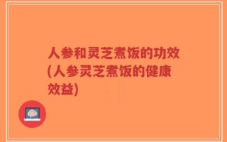 人参和灵芝煮饭的功效(人参灵芝煮饭的健康效益)