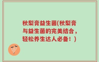 秋梨膏益生菌(秋梨膏与益生菌的完美结合，轻松养生达人必备！)