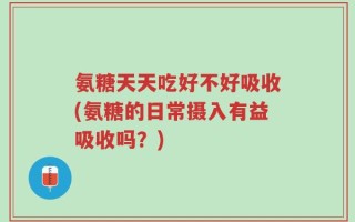 氨糖天天吃好不好吸收(氨糖的日常摄入有益吸收吗？)