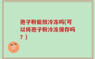孢子粉能放冷冻吗(可以将孢子粉冷冻保存吗？)