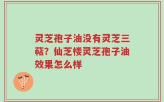 灵芝孢子油没有灵芝三萜？仙芝楼灵芝孢子油效果怎么样
