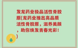 发龙药业极品活性骨胶原(龙药业推出高品质活性骨胶原，滋养美颜，助你焕发青春光彩！)