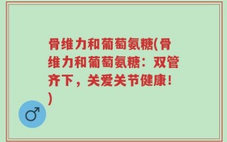 骨维力和葡萄氨糖(骨维力和葡萄氨糖：双管齐下，关爱关节健康！)