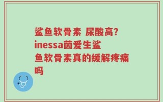 鲨鱼软骨素 尿酸高？inessa茵爱生鲨鱼软骨素真的缓解疼痛吗