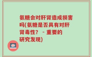 氨糖会对肝肾造成损害吗(氨糖是否具有对肝肾毒性？ - 重要的研究发现)