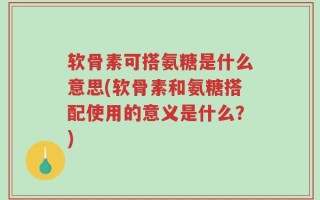 软骨素可搭氨糖是什么意思(软骨素和氨糖搭配使用的意义是什么？)