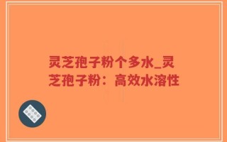 灵芝孢子粉个多水_灵芝孢子粉：高效水溶性
