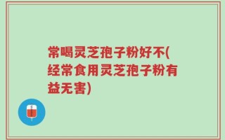 常喝灵芝孢子粉好不(经常食用灵芝孢子粉有益无害)