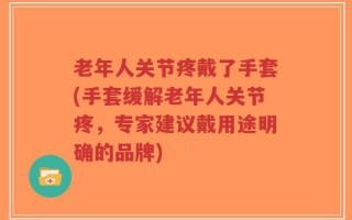 老年人关节疼戴了手套(手套缓解老年人关节疼，专家建议戴用途明确的品牌)