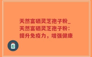 天然富硒灵芝孢子粉_天然富硒灵芝孢子粉：提升免疫力，增强健康