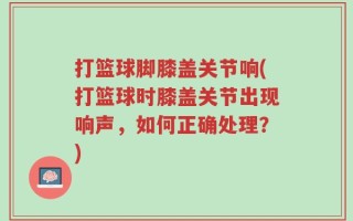 打篮球脚膝盖关节响(打篮球时膝盖关节出现响声，如何正确处理？)
