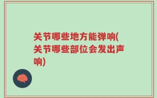 关节哪些地方能弹响(关节哪些部位会发出声响)